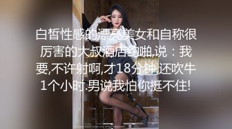 白皙性感的漂亮美女和自称很厉害的大叔酒店约啪,说：我要,不许射啊,才18分钟,还吹牛1个小时.男说我怕你挺不住!