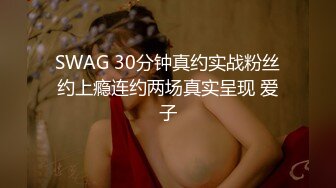 SWAG 30分钟真约实战粉丝约上瘾连约两场真实呈现 爱子