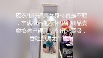 皮衣牛仔裤美女身材真是不赖，丰满极品抱在怀里细细品尝摩擦鸡巴硬了，掏出来舔吸，吞吐劲道太牛猛射