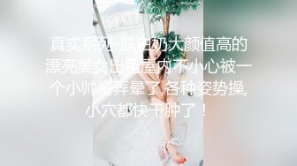 真实系列-肤白奶大颜值高的漂亮美女出租屋内不小心被一个小帅哥弄晕了,各种姿势操,小穴都快干肿了！