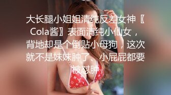 大长腿小姐姐清纯反差女神〖Cola酱〗表面清纯小仙女，背地却是个倒贴小母狗，这次就不是妹妹肿了、小屁屁都要被怼肿