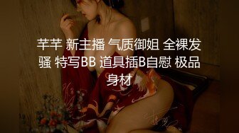 芊芊 新主播 气质御姐 全裸发骚 特写BB 道具插B自慰 极品身材