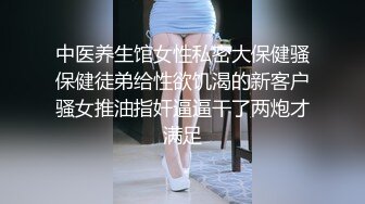 中医养生馆女性私密大保健骚保健徒弟给性欲饥渴的新客户骚女推油指奸逼逼干了两炮才满足