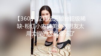 【360】12月份天狼台超级稀缺-粉红小内裤美女被男友太用力操的太爽受不了