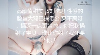 高颜值甜美TS刘卡思 性感的脸蛋大鸡巴操老公 爽不爽呀，插深一点更爽啦，你把我操射了宝贝，谁让你射了我还要艹你！ 