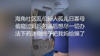 海角社区乱伦新人孤儿日寡母偷窥过妈妈的逼后想尽一切办法下药迷倒终于把我妈给操了