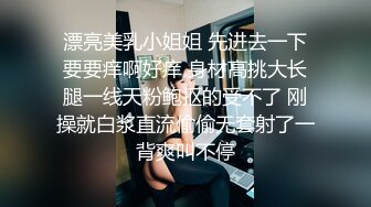 漂亮美乳小姐姐 先进去一下要要痒啊好痒 身材高挑大长腿一线天粉鲍抠的受不了 刚操就白浆直流偷偷无套射了一背爽叫不停