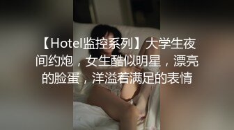 【Hotel监控系列】大学生夜间约炮，女生酷似明星，漂亮的脸蛋，洋溢着满足的表情