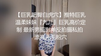 【巨乳肥臀白虎穴】推特巨乳温柔妹妹『九儿』巨乳高价定制 最新男摄影单反拍摄私拍 漂亮无毛粉穴