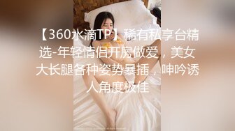 【360水滴TP】稀有私享台精选-年轻情侣开房做爱，美女大长腿各种姿势暴插，呻吟诱人角度极佳