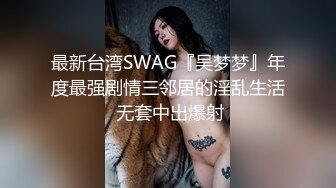 最新台湾SWAG『吴梦梦』年度最强剧情三邻居的淫乱生活 无套中出爆射