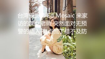 台湾摄影师 Ed Mosaic 来家访的美女老师 突然面对无预警的插入 有点慌了措不及防！