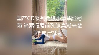 国产CD系列伪娘小薰黑丝慰菊 骑乘假屌前列腺高潮来袭把自己插射