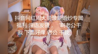 抖音网红周大萌最新婚纱专属福利 淫语发骚，‘啊老公干我 下面好痒 老公 干我’！