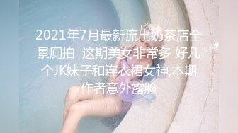 2021年7月最新流出奶茶店全景厕拍  这期美女非常多 好几个JK妹子和连衣裙女神,本期作者意外露脸