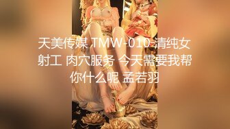 天美传媒 TMW-010 清纯女射工 肉穴服务 今天需要我帮你什么呢 孟若羽