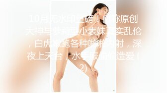 10月无水印重磅！自称原创大神与萝莉型小表妹真实乱伦，白虎嫩鲍各种啪啪内射，深夜上天台，水手服偸偸造爱 (2)