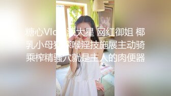 糖心Vlog 派大星 网红御姐 椰乳小母狗深喉淫技施展主动骑乘榨精骚穴就是主人的肉便器